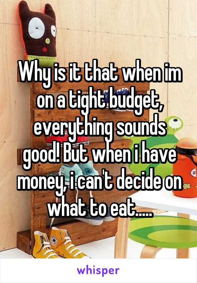 Why is it that when im on a tight budget, everything sounds good! But when i have money, i can't decide on what to eat.....