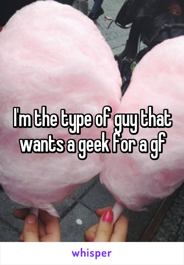 I'm the type of guy that wants a geek for a gf