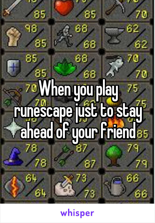 When you play runescape just to stay ahead of your friend