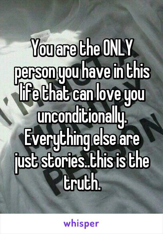 You are the ONLY person you have in this life that can love you unconditionally.
Everything else are just stories..this is the truth.