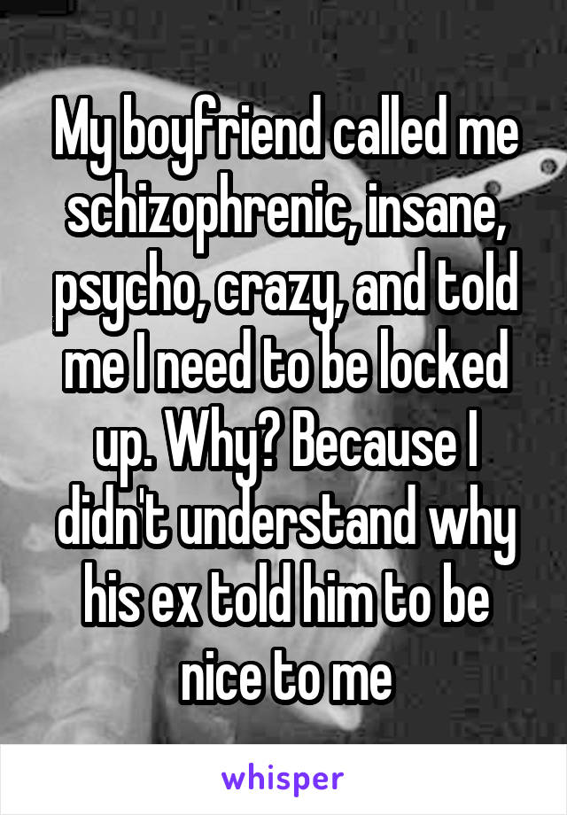 My boyfriend called me schizophrenic, insane, psycho, crazy, and told me I need to be locked up. Why? Because I didn't understand why his ex told him to be nice to me