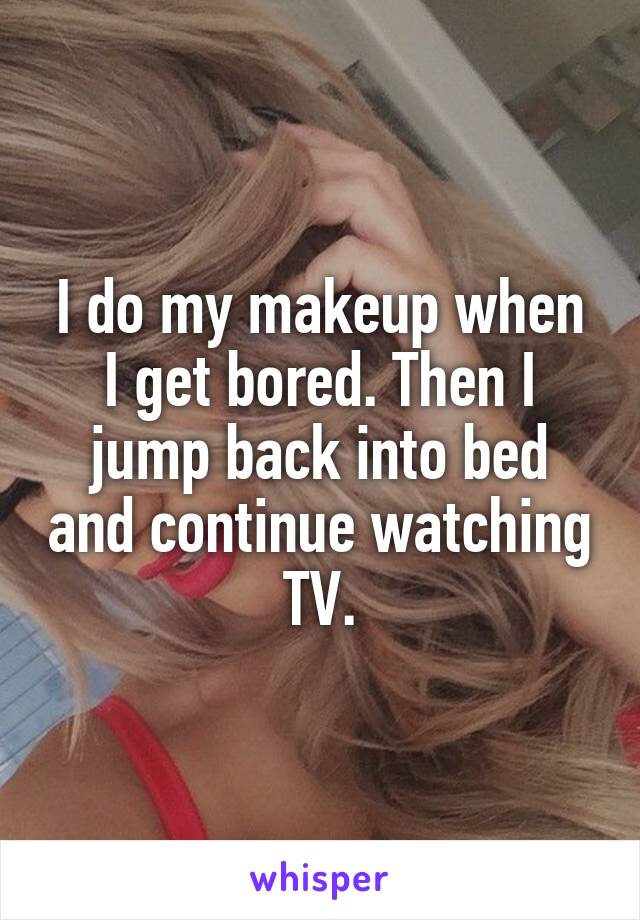 I do my makeup when I get bored. Then I jump back into bed and continue watching TV.