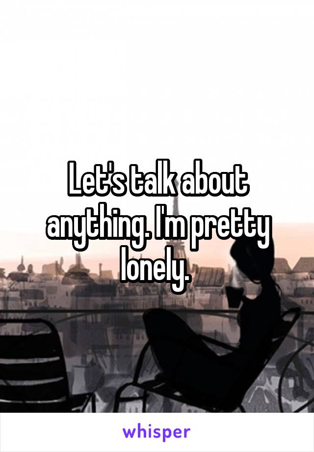 Let's talk about anything. I'm pretty lonely. 