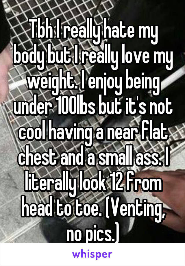 Tbh I really hate my body but I really love my weight. I enjoy being under 100lbs but it's not cool having a near flat chest and a small ass. I literally look 12 from head to toe. (Venting, no pics.)