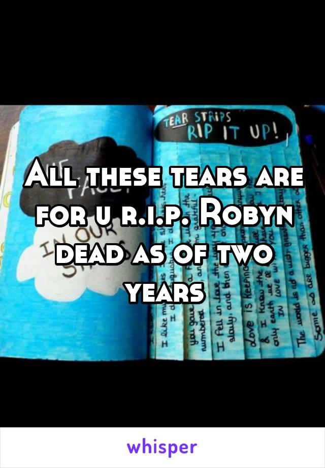 All these tears are for u r.i.p. Robyn dead as of two years