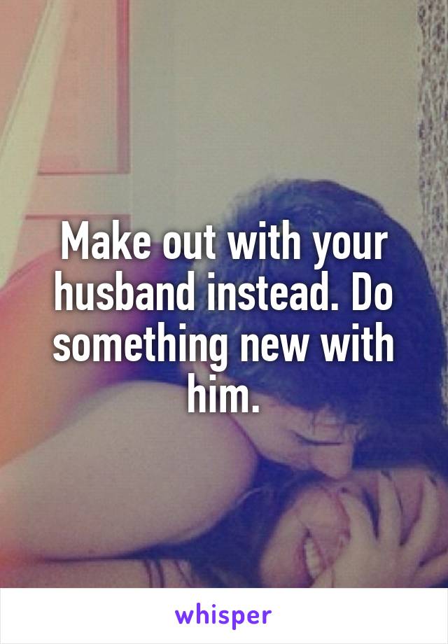 Make out with your husband instead. Do something new with him.