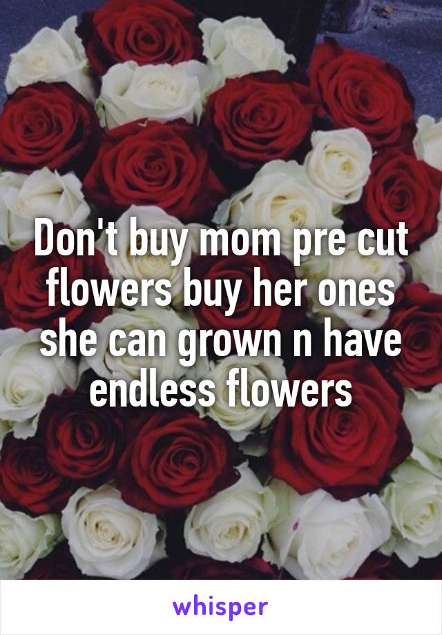 Don't buy mom pre cut flowers buy her ones she can grown n have endless flowers