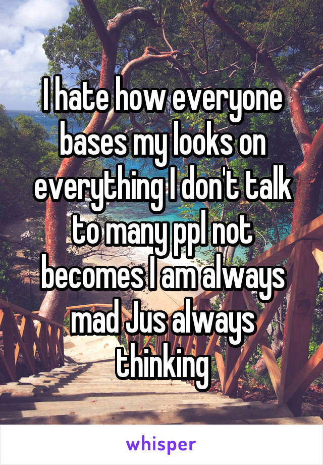 I hate how everyone bases my looks on everything I don't talk to many ppl not becomes I am always mad Jus always thinking