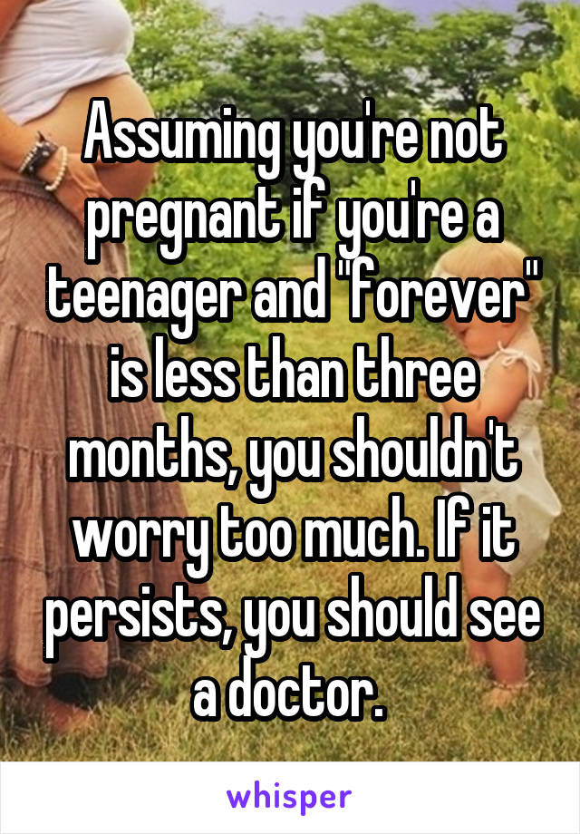 Assuming you're not pregnant if you're a teenager and "forever" is less than three months, you shouldn't worry too much. If it persists, you should see a doctor. 