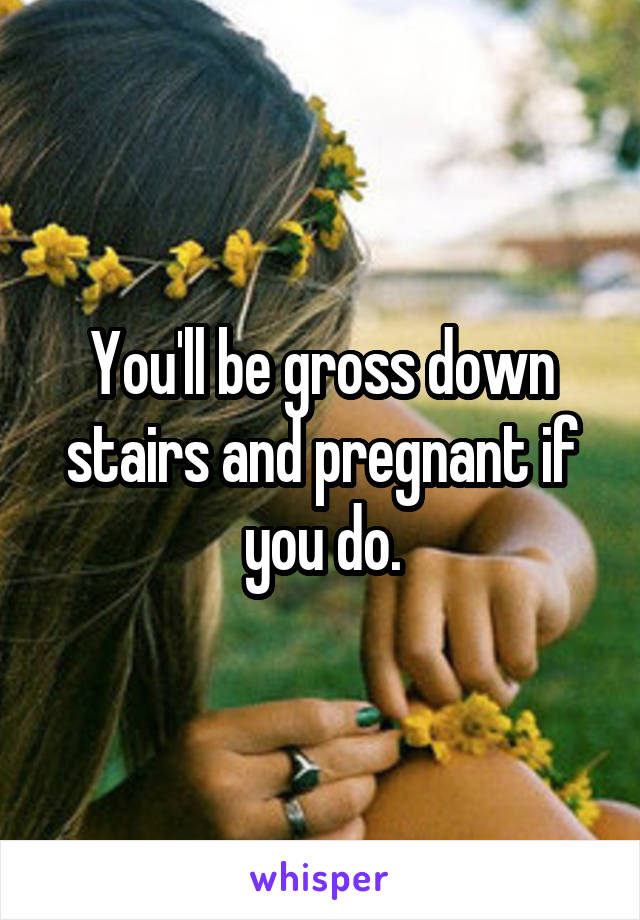 You'll be gross down stairs and pregnant if you do.