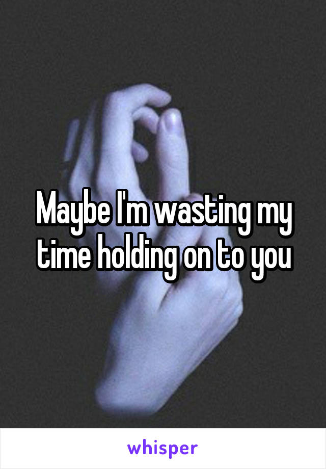 Maybe I'm wasting my time holding on to you