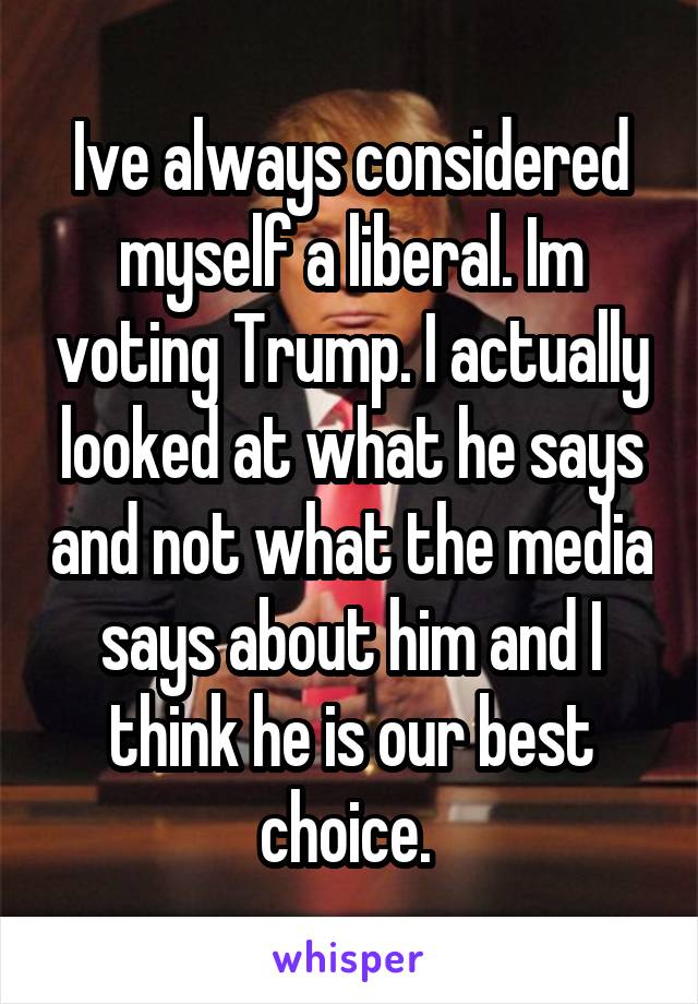 Ive always considered myself a liberal. Im voting Trump. I actually looked at what he says and not what the media says about him and I think he is our best choice. 