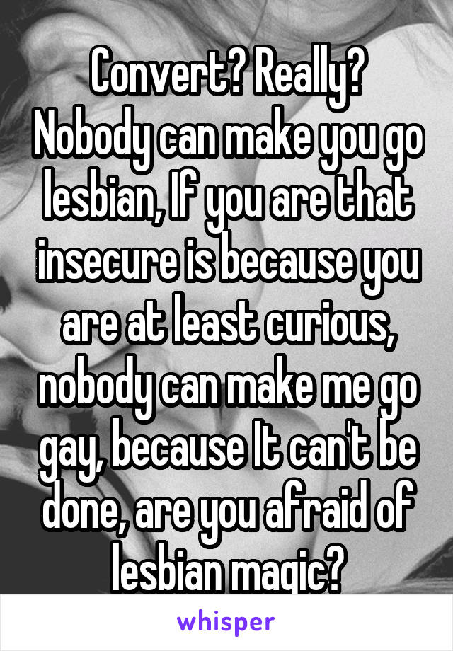 Convert? Really? Nobody can make you go lesbian, If you are that insecure is because you are at least curious, nobody can make me go gay, because It can't be done, are you afraid of lesbian magic?