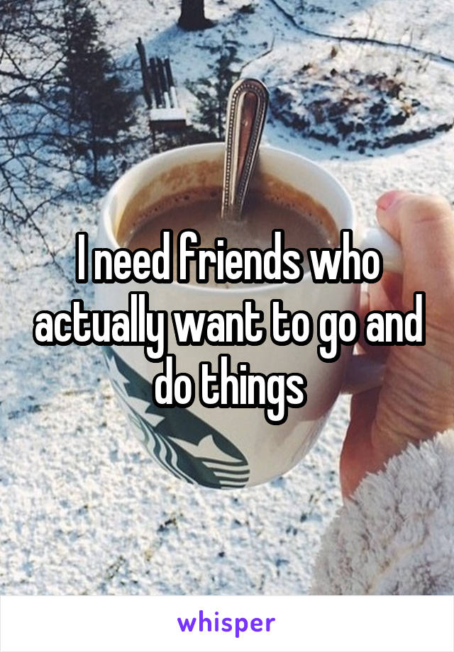 I need friends who actually want to go and do things