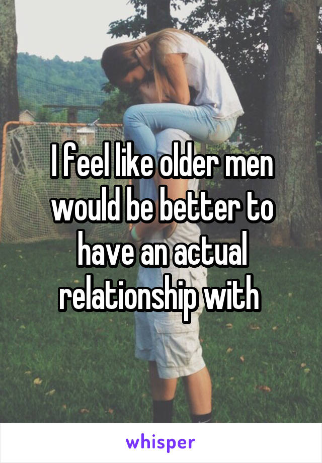 I feel like older men would be better to have an actual relationship with 