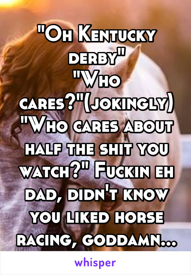 "Oh Kentucky derby"
"Who cares?"(jokingly)
"Who cares about half the shit you watch?" Fuckin eh dad, didn't know you liked horse racing, goddamn...