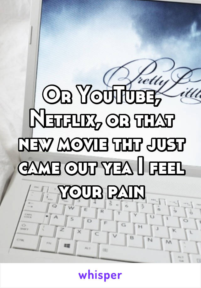 Or YouTube, Netflix, or that new movie tht just came out yea I feel your pain