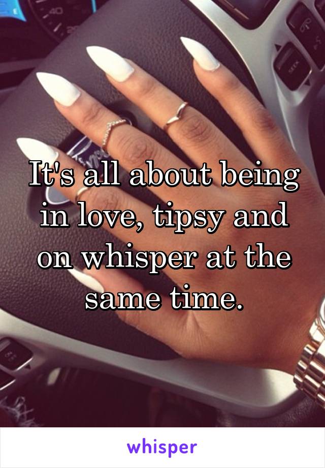 It's all about being in love, tipsy and on whisper at the same time.