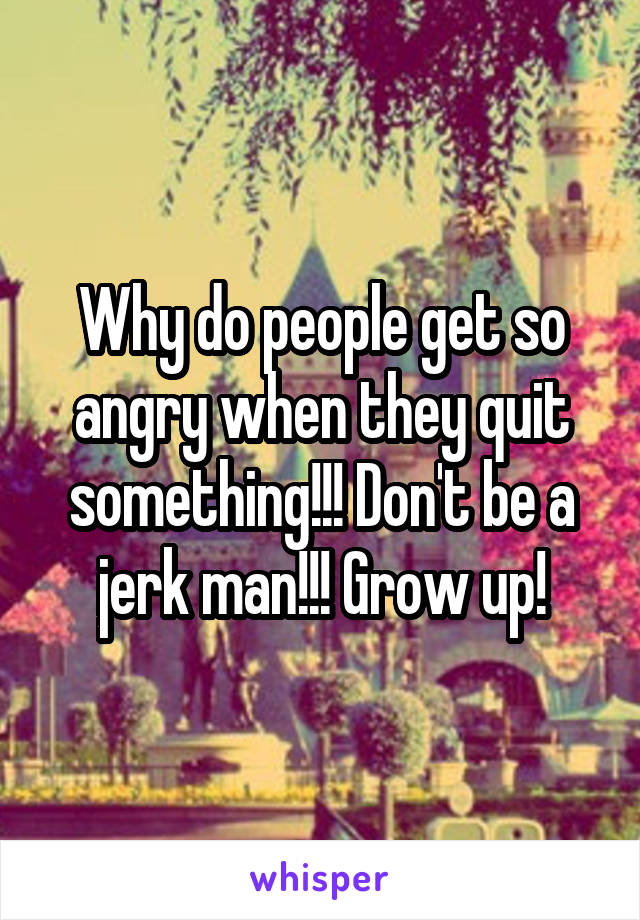 Why do people get so angry when they quit something!!! Don't be a jerk man!!! Grow up!