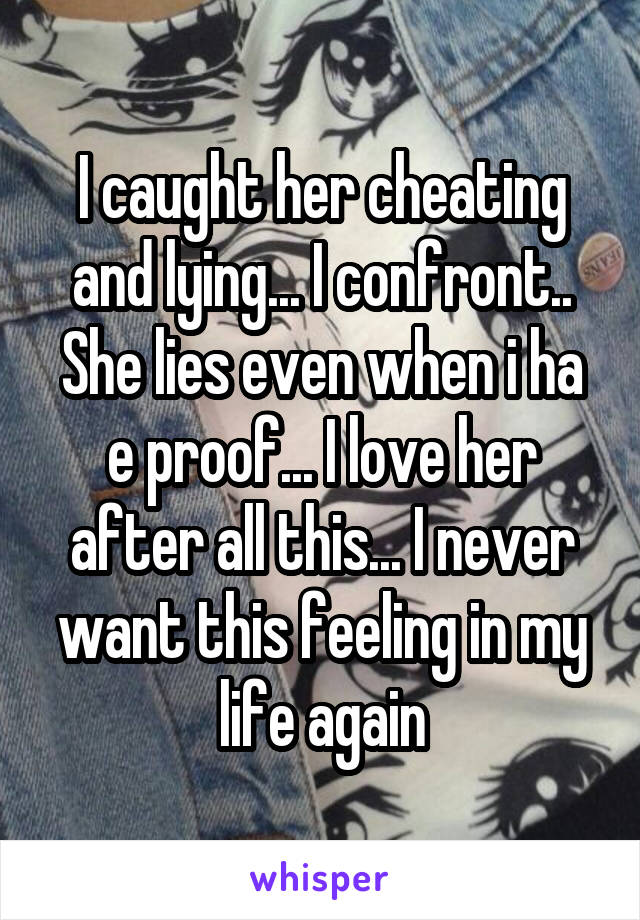 I caught her cheating and lying... I confront.. She lies even when i ha e proof... I love her after all this... I never want this feeling in my life again