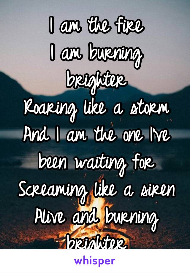 
I am the fire
I am burning brighter
Roaring like a storm
And I am the one I've been waiting for
Screaming like a siren
Alive and burning brighter
I am the fire