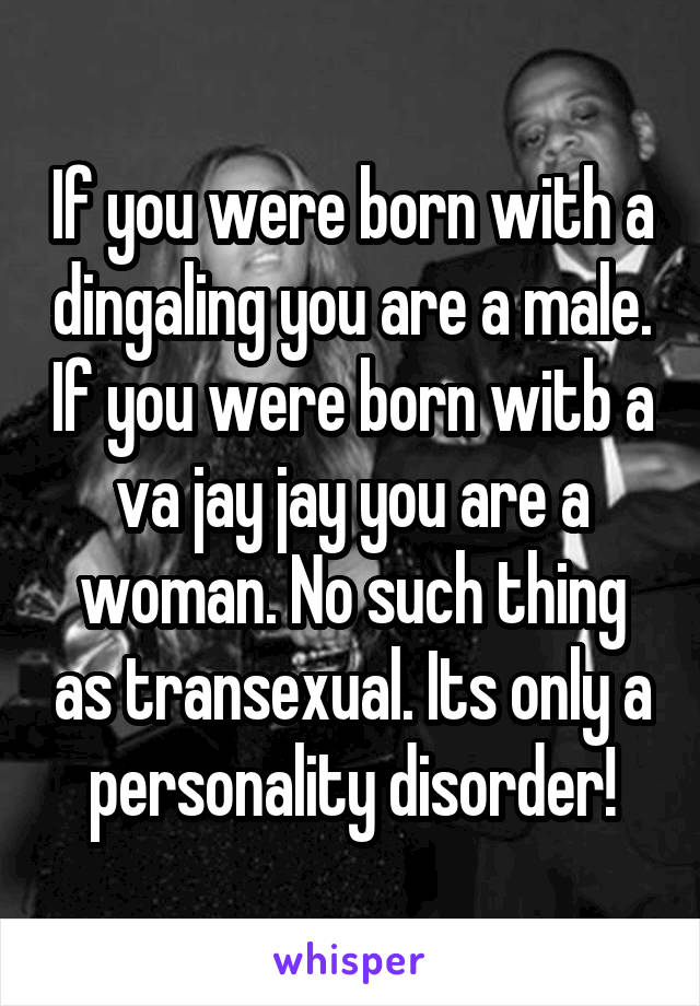 If you were born with a dingaling you are a male. If you were born witb a va jay jay you are a woman. No such thing as transexual. Its only a personality disorder!