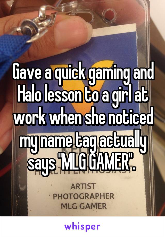 Gave a quick gaming and Halo lesson to a girl at work when she noticed my name tag actually says "MLG GAMER". 