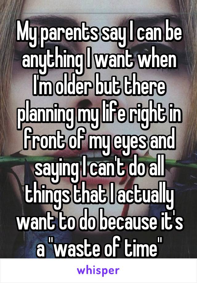 My parents say I can be anything I want when I'm older but there planning my life right in front of my eyes and saying I can't do all things that I actually want to do because it's a "waste of time"