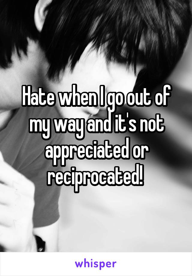 Hate when I go out of my way and it's not appreciated or reciprocated! 