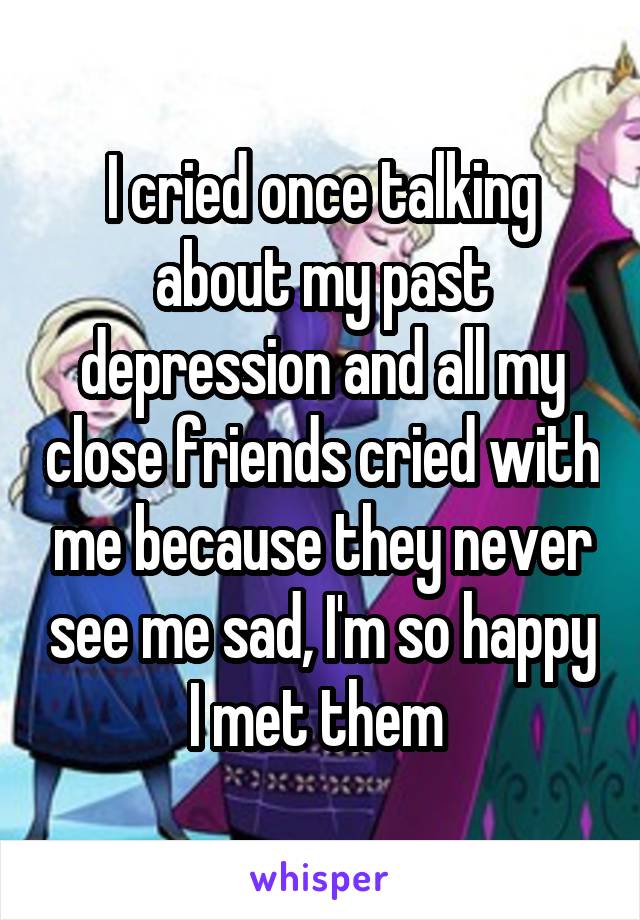 I cried once talking about my past depression and all my close friends cried with me because they never see me sad, I'm so happy I met them 