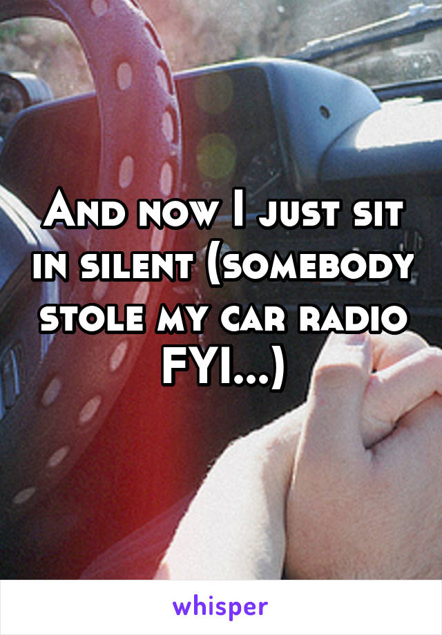 And now I just sit in silent (somebody stole my car radio FYI...)
