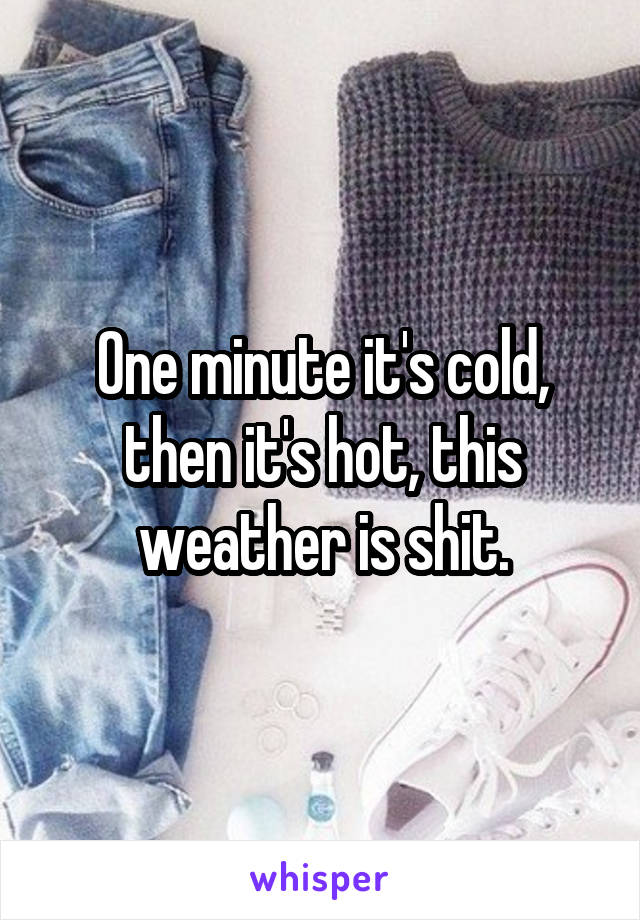 One minute it's cold, then it's hot, this weather is shit.