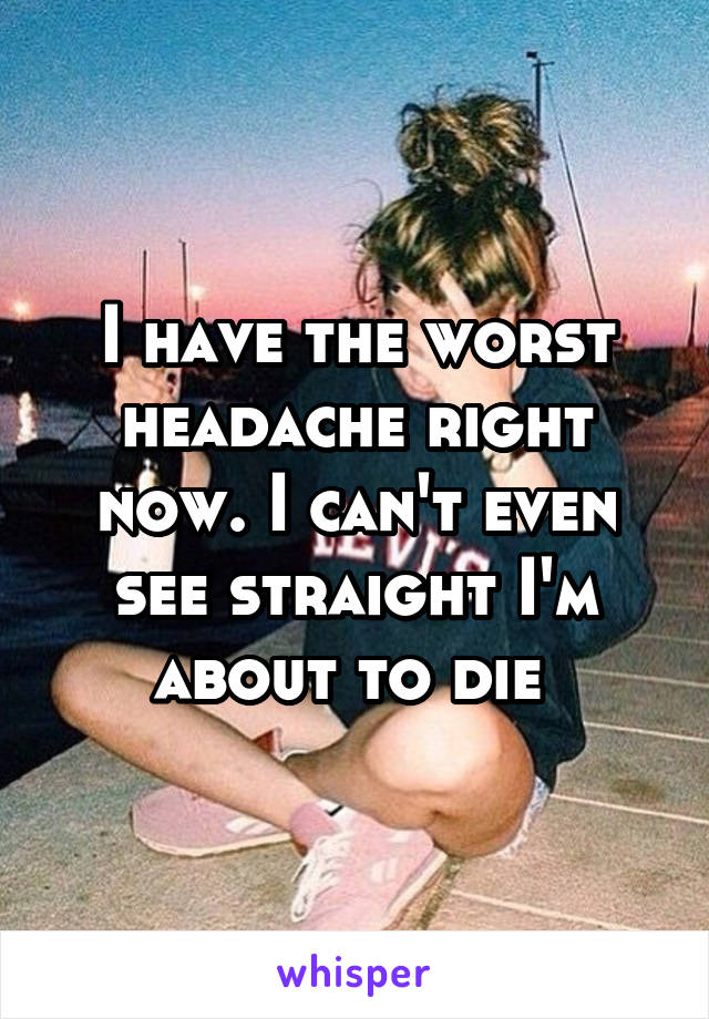 I have the worst headache right now. I can't even see straight I'm about to die 