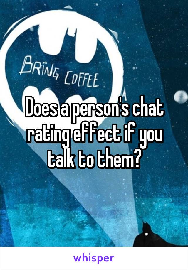 Does a person's chat rating effect if you talk to them?