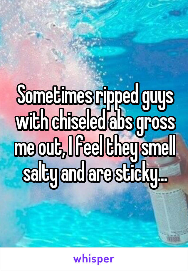 Sometimes ripped guys with chiseled abs gross me out, I feel they smell salty and are sticky...