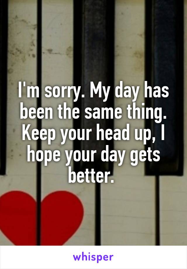 I'm sorry. My day has been the same thing. Keep your head up, I hope your day gets better. 