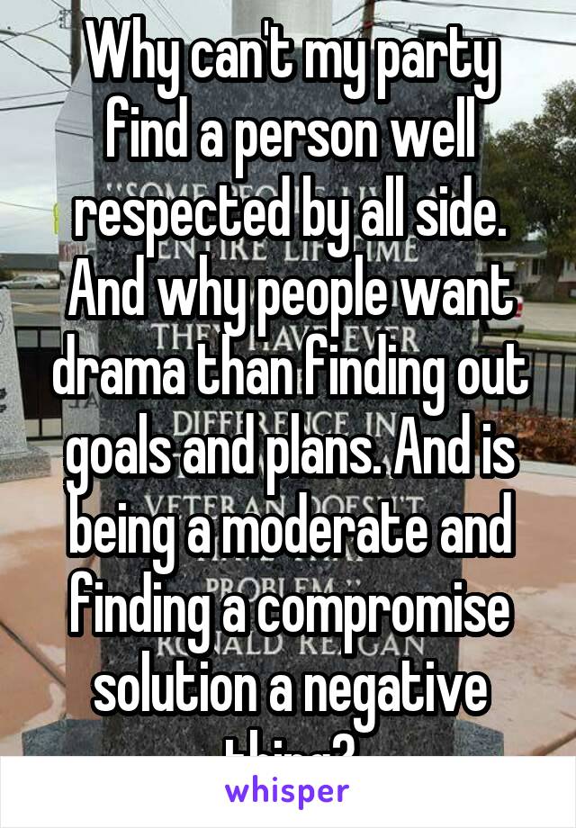 Why can't my party find a person well respected by all side. And why people want drama than finding out goals and plans. And is being a moderate and finding a compromise solution a negative thing?