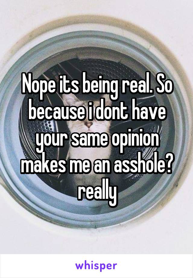 Nope its being real. So because i dont have your same opinion makes me an asshole? really