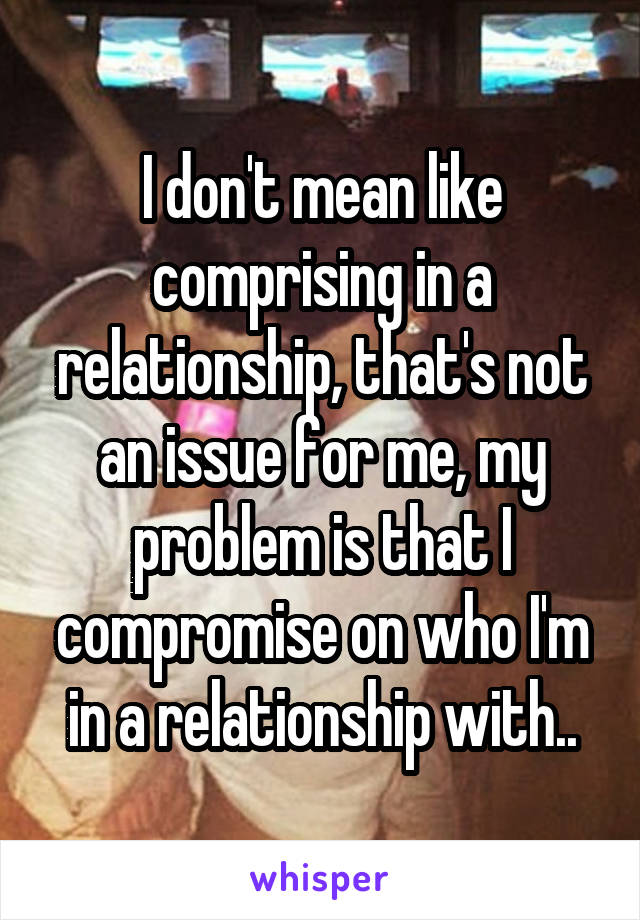 I don't mean like comprising in a relationship, that's not an issue for me, my problem is that I compromise on who I'm in a relationship with..