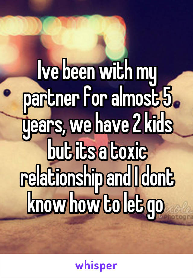 Ive been with my partner for almost 5 years, we have 2 kids but its a toxic relationship and I dont know how to let go 