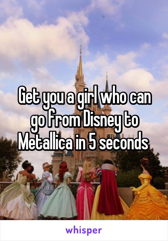 Get you a girl who can go from Disney to Metallica in 5 seconds 