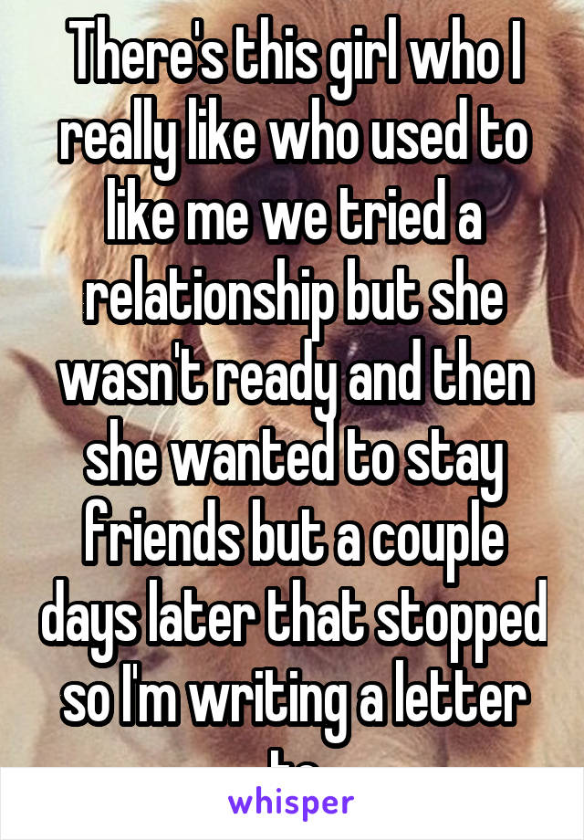 There's this girl who I really like who used to like me we tried a relationship but she wasn't ready and then she wanted to stay friends but a couple days later that stopped so I'm writing a letter to