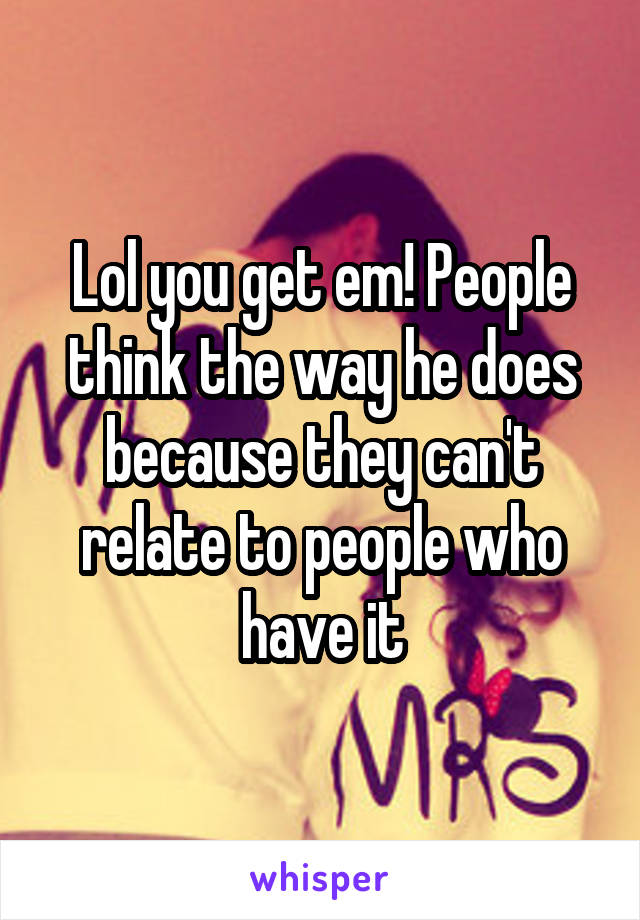 Lol you get em! People think the way he does because they can't relate to people who have it