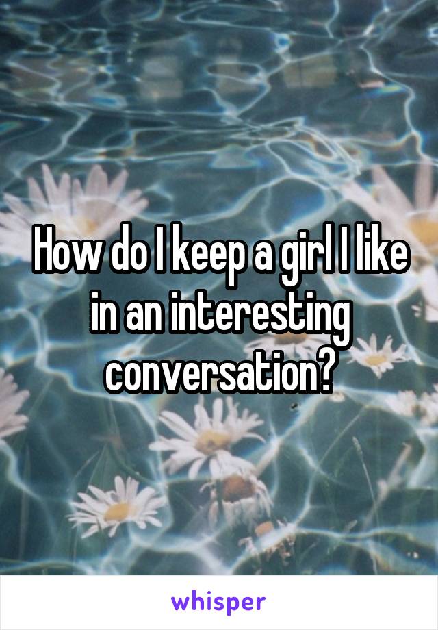 How do I keep a girl I like in an interesting conversation?