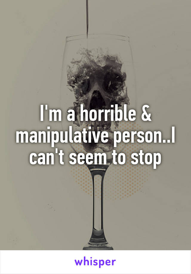 I'm a horrible & manipulative person..I can't seem to stop