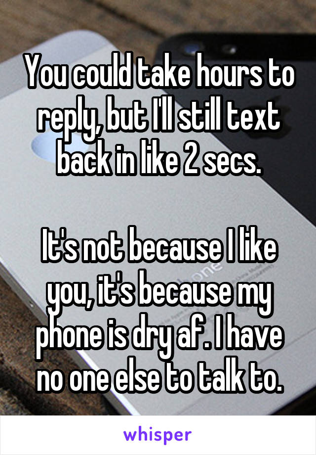 You could take hours to reply, but I'll still text back in like 2 secs.

It's not because I like you, it's because my phone is dry af. I have no one else to talk to.