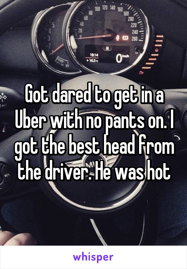 Got dared to get in a Uber with no pants on. I got the best head from the driver. He was hot