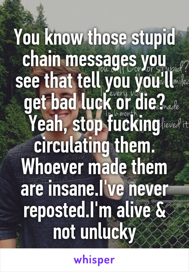 You know those stupid chain messages you see that tell you you'll get bad luck or die?
Yeah, stop fucking circulating them. Whoever made them are insane.I've never reposted.I'm alive & not unlucky