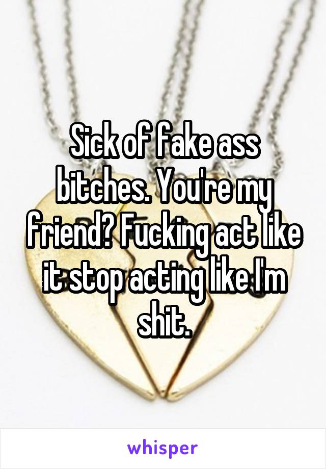 Sick of fake ass bitches. You're my friend? Fucking act like it stop acting like I'm shit.