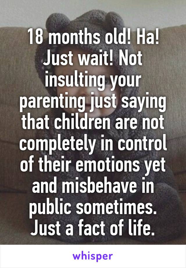 18 months old! Ha! Just wait! Not insulting your parenting just saying that children are not completely in control of their emotions yet and misbehave in public sometimes. Just a fact of life.